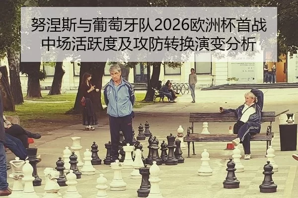 努涅斯与葡萄牙队2026欧洲杯首战中场活跃度及攻防转换演变分析