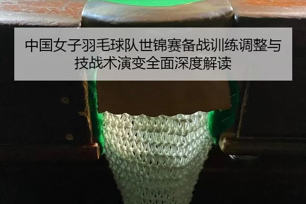 zhong-guo-nv-zi-yu-mao-qiu-dui-shi-jin-sai-bei-zhan-xun-lian-tiao-zheng-yu-ji-zhan-shu-yan-bian-quan-mian-shen-du-jie-du-2-791.jpg