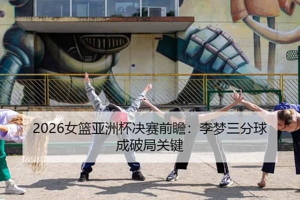 2026女篮亚洲杯决赛前瞻：李梦三分球成破局关键
